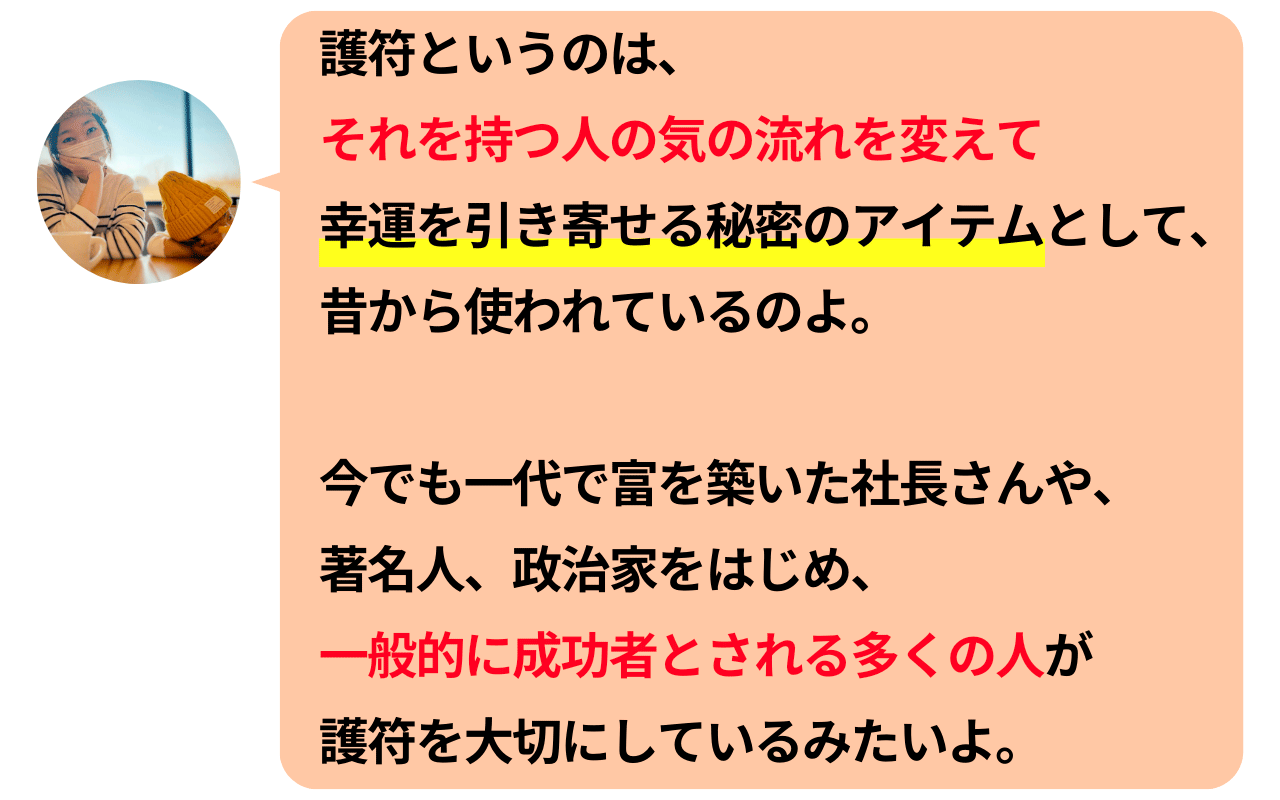 護符というのは、それを持つ人の気の流れを変えて幸運を引き寄せる秘密のアイテムとして、昔から使われているのよ。今でも一代で富を築いた社長さんや、著名人、政治家をはじめ、一般的に成功者とされる多くの人が護符を大切にしているみたいよ。