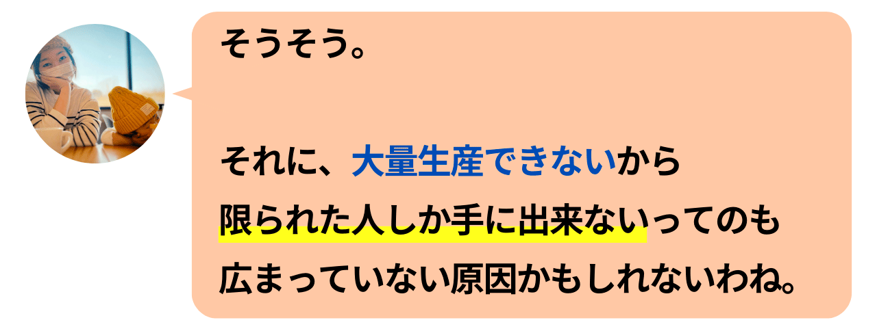 そうそう。それに、大量生産できないから限られた人しか手にできないってのも広まっていない原因かもしれないわね。