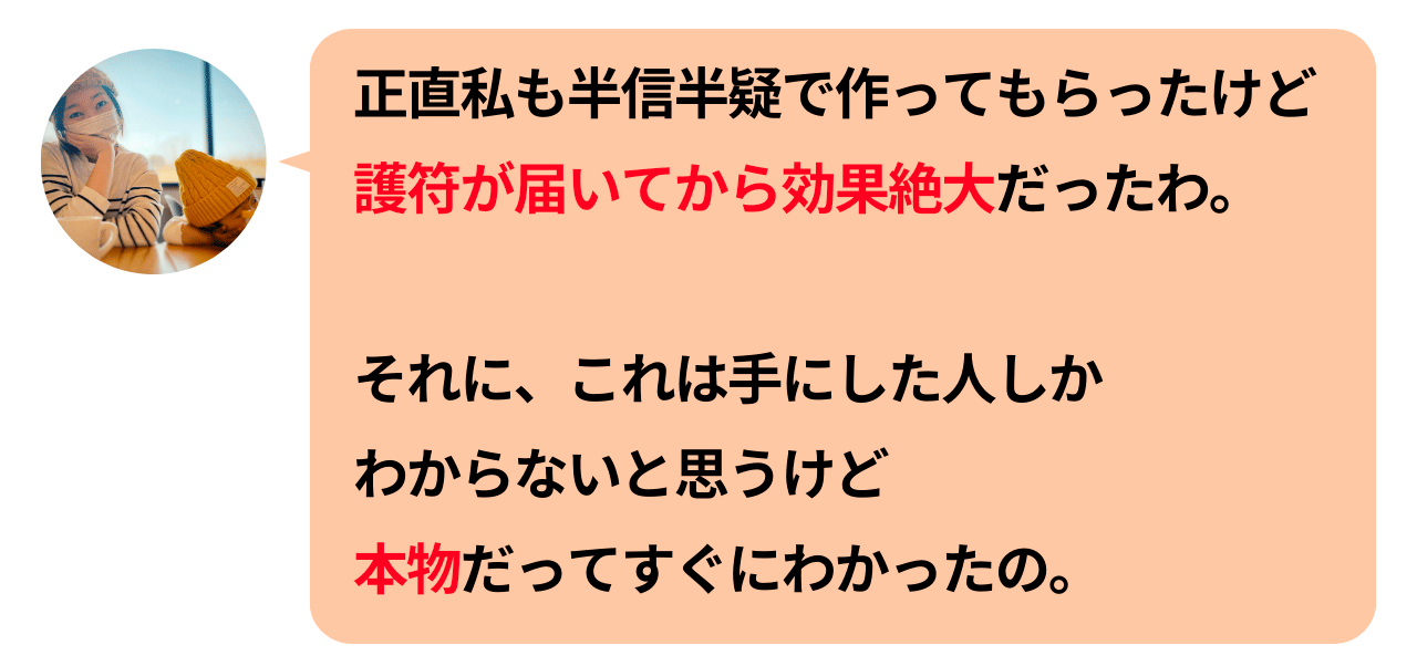 正直私も半信半疑で作ってもらったけど護符が届いてから効果絶大だったわ。それに、これは手にした人しかわからないと思うけど本物だってすぐにわかったの。