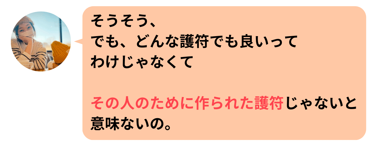 そうそう、でも、どんな護符でも良いってわけじゃなくて、その人のために作られた護符じゃないと意味ないの。