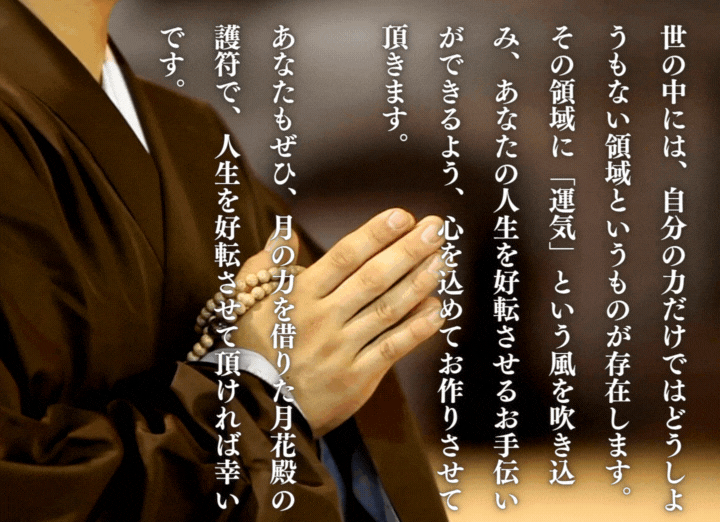 世の中には、自分の力だけではどうしようもない領域というものが存在します。その領域に「運気」という風を吹き込み、あなたの人生を好転させるお手伝いができるよう、心を込めてお作りさせて頂きます。あなたもぜひ、月の力を借りた月花殿の護符で、人生を好転させて頂ければ幸いです。