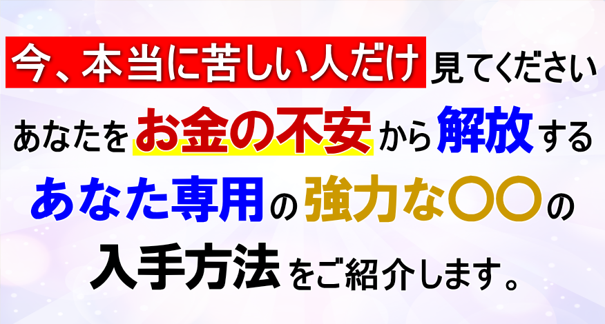 今、本当に苦しい人だけ見てください。あなたをお金の不安から解放するあなただけのための強力な〇〇の入手方法 をご紹介します。